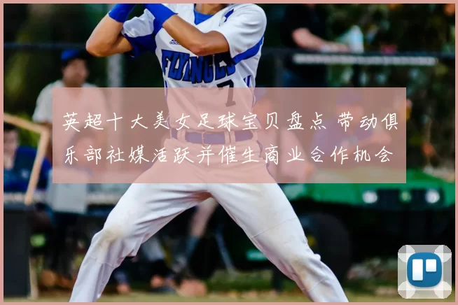 英超十大美女足球宝贝盘点 带动俱乐部社媒活跃并催生商业合作机会