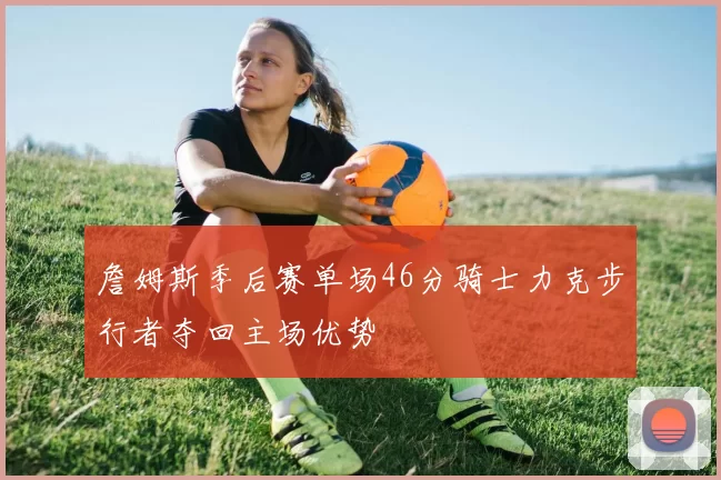 詹姆斯季后赛单场46分骑士力克步行者夺回主场优势