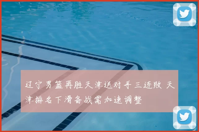 辽宁男篮再胜天津送对手三连败 天津排名下滑备战需加速调整