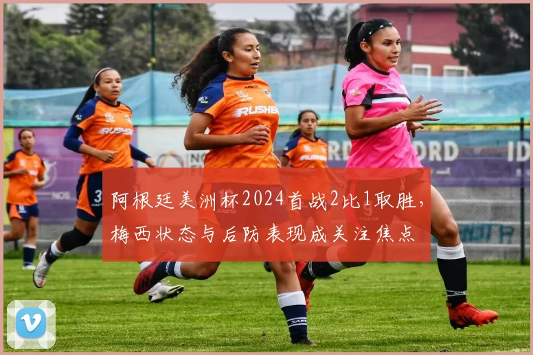 阿根廷美洲杯2024首战2比1取胜，梅西状态与后防表现成关注焦点