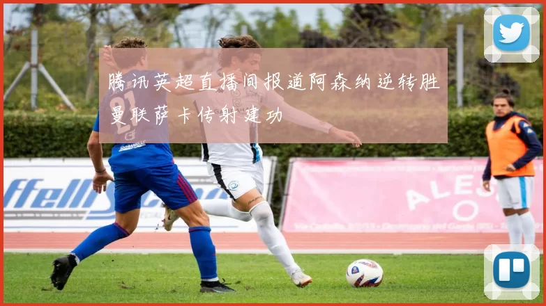 腾讯英超直播间报道阿森纳逆转胜曼联萨卡传射建功