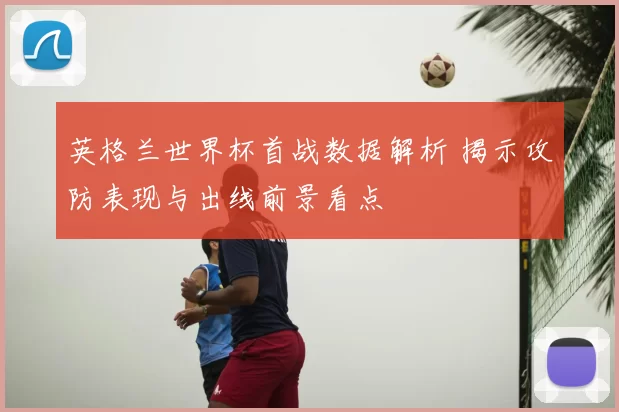 英格兰世界杯首战数据解析 揭示攻防表现与出线前景看点