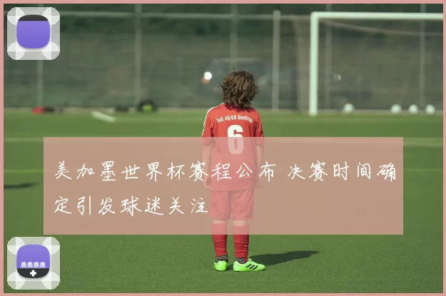美加墨世界杯赛程公布 决赛时间确定引发球迷关注