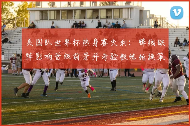 美国队世界杯热身赛失利：锋线缺阵影响晋级前景并考验教练轮换策略