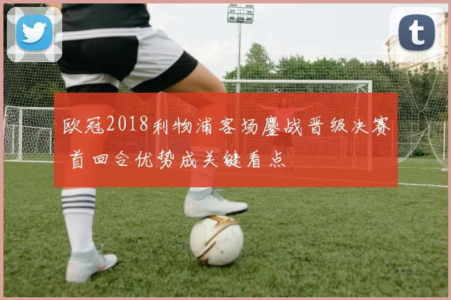 欧冠2018利物浦客场鏖战晋级决赛 首回合优势成关键看点