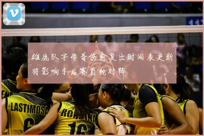 雄鹿队字母哥伤愈复出时间表更新将影响季后赛首轮对阵