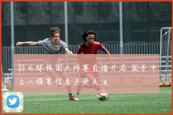 羽毛球韩国大师赛直播开启 国手冲击八强赛程看点受关注