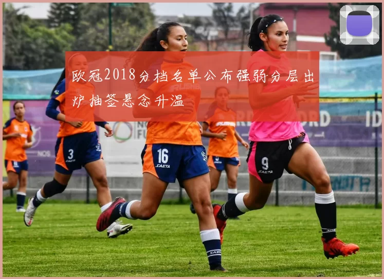 欧冠2018分档名单公布强弱分层出炉抽签悬念升温