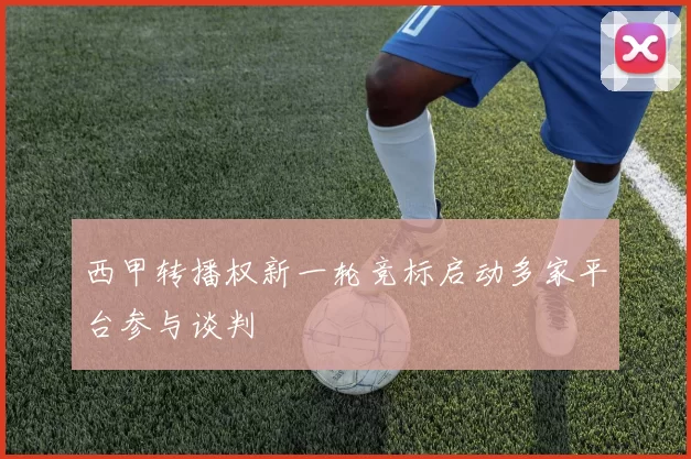 西甲转播权新一轮竞标启动多家平台参与谈判