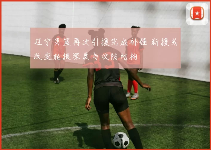 辽宁男篮再次引援完成补强 新援或改变轮换深度与攻防结构