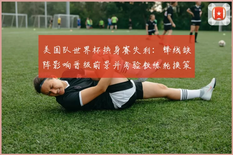 美国队世界杯热身赛失利：锋线缺阵影响晋级前景并考验教练轮换策略