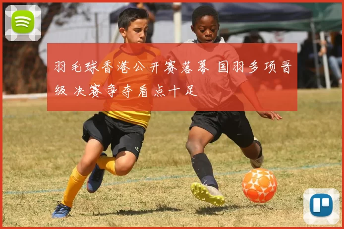 羽毛球香港公开赛落幕 国羽多项晋级 决赛争夺看点十足