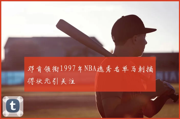 邓肯领衔1997年NBA选秀名单马刺摘得状元引关注