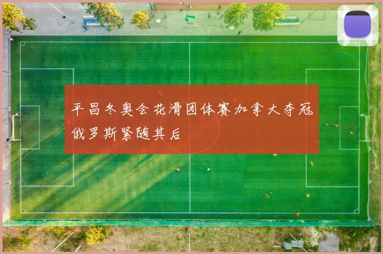 平昌冬奥会花滑团体赛加拿大夺冠俄罗斯紧随其后