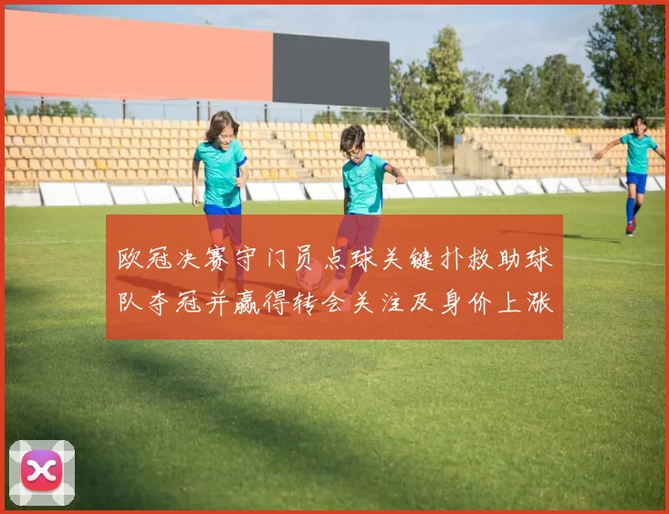 欧冠决赛守门员点球关键扑救助球队夺冠并赢得转会关注及身价上涨