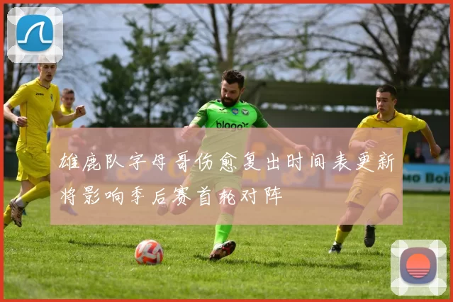 雄鹿队字母哥伤愈复出时间表更新将影响季后赛首轮对阵