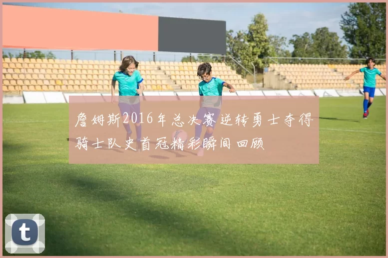 詹姆斯2016年总决赛逆转勇士夺得骑士队史首冠精彩瞬间回顾